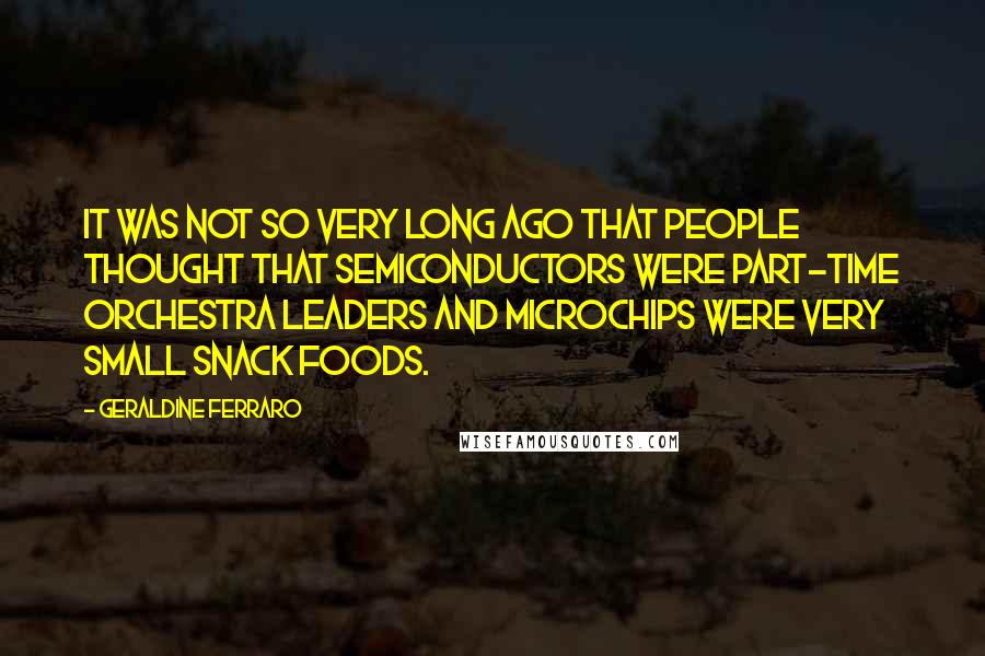 Geraldine Ferraro Quotes: It was not so very long ago that people thought that semiconductors were part-time orchestra leaders and microchips were very small snack foods.
