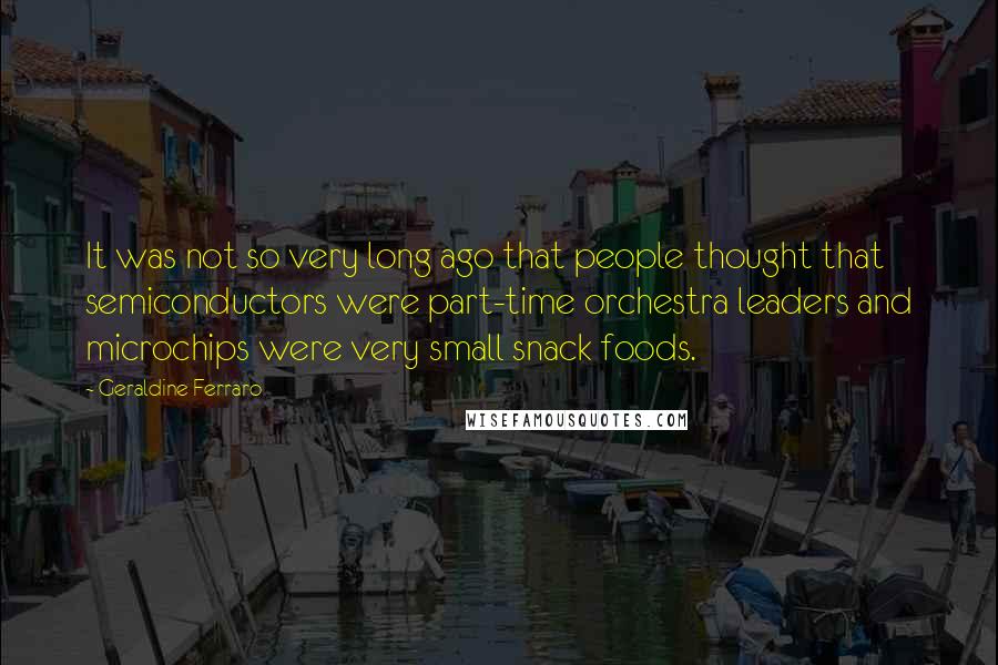 Geraldine Ferraro Quotes: It was not so very long ago that people thought that semiconductors were part-time orchestra leaders and microchips were very small snack foods.