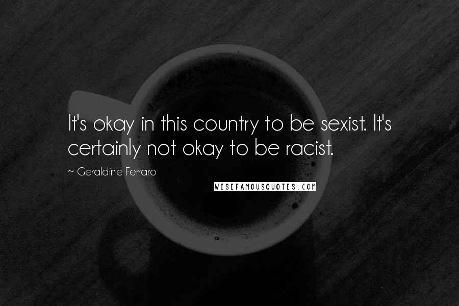 Geraldine Ferraro Quotes: It's okay in this country to be sexist. It's certainly not okay to be racist.