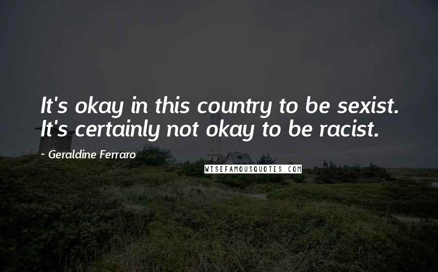 Geraldine Ferraro Quotes: It's okay in this country to be sexist. It's certainly not okay to be racist.