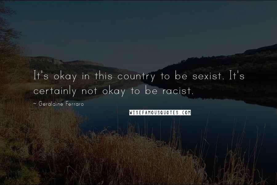 Geraldine Ferraro Quotes: It's okay in this country to be sexist. It's certainly not okay to be racist.