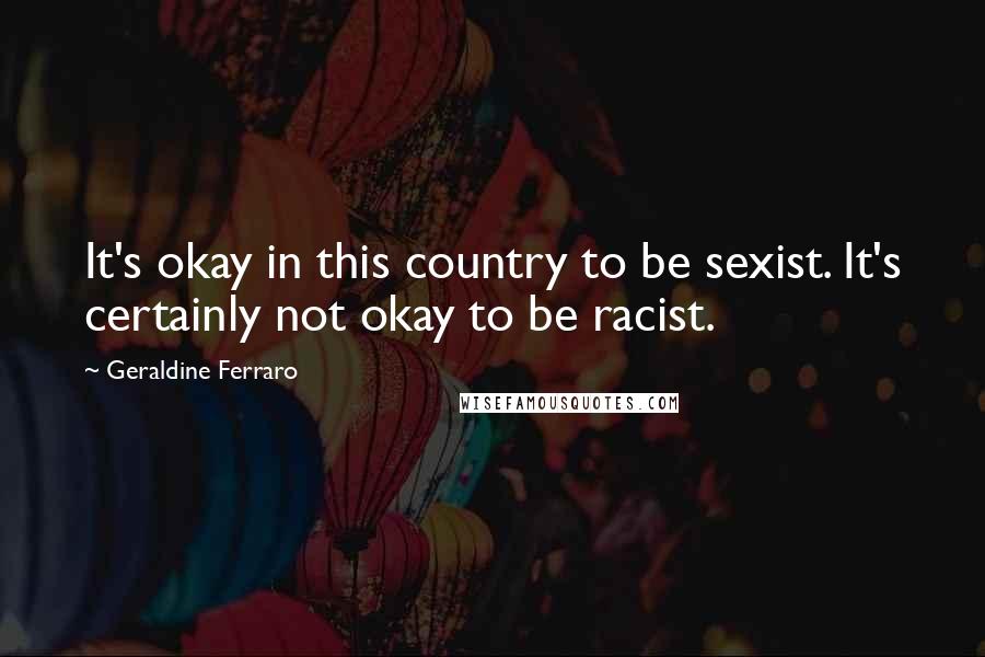 Geraldine Ferraro Quotes: It's okay in this country to be sexist. It's certainly not okay to be racist.