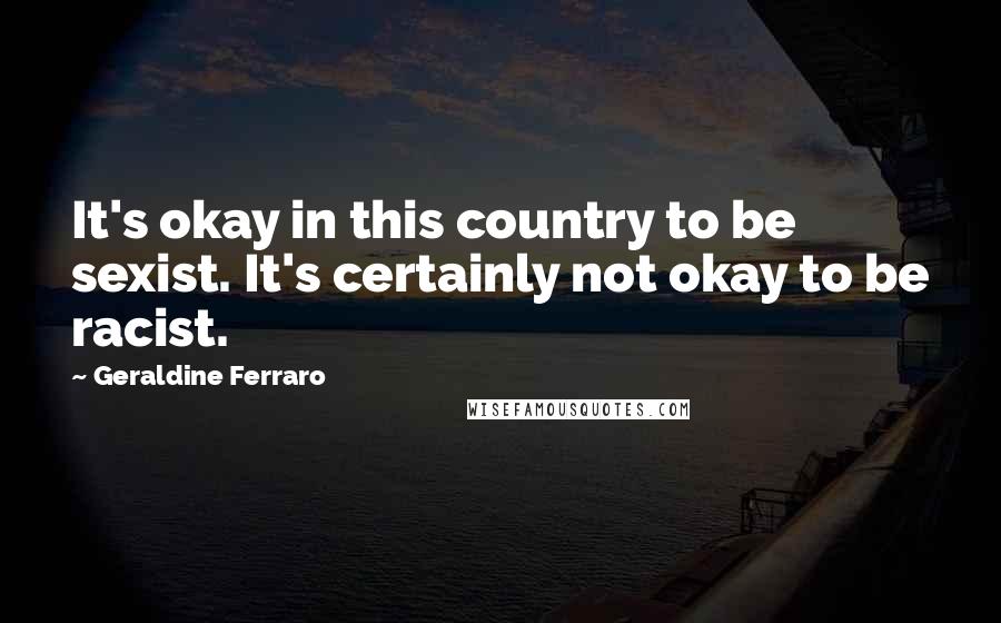 Geraldine Ferraro Quotes: It's okay in this country to be sexist. It's certainly not okay to be racist.