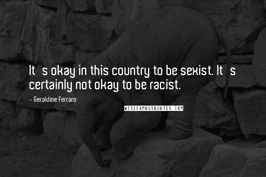 Geraldine Ferraro Quotes: It's okay in this country to be sexist. It's certainly not okay to be racist.