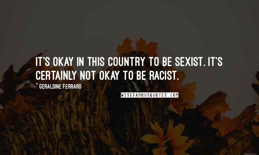 Geraldine Ferraro Quotes: It's okay in this country to be sexist. It's certainly not okay to be racist.