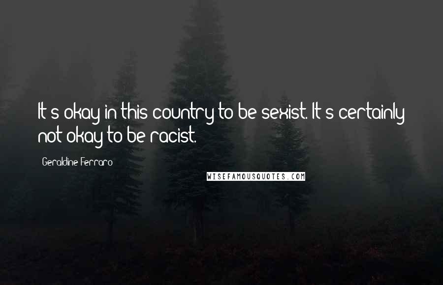 Geraldine Ferraro Quotes: It's okay in this country to be sexist. It's certainly not okay to be racist.