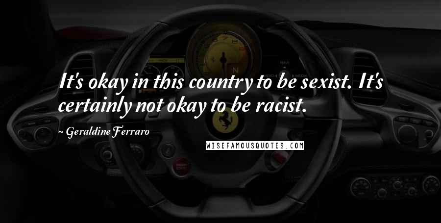 Geraldine Ferraro Quotes: It's okay in this country to be sexist. It's certainly not okay to be racist.