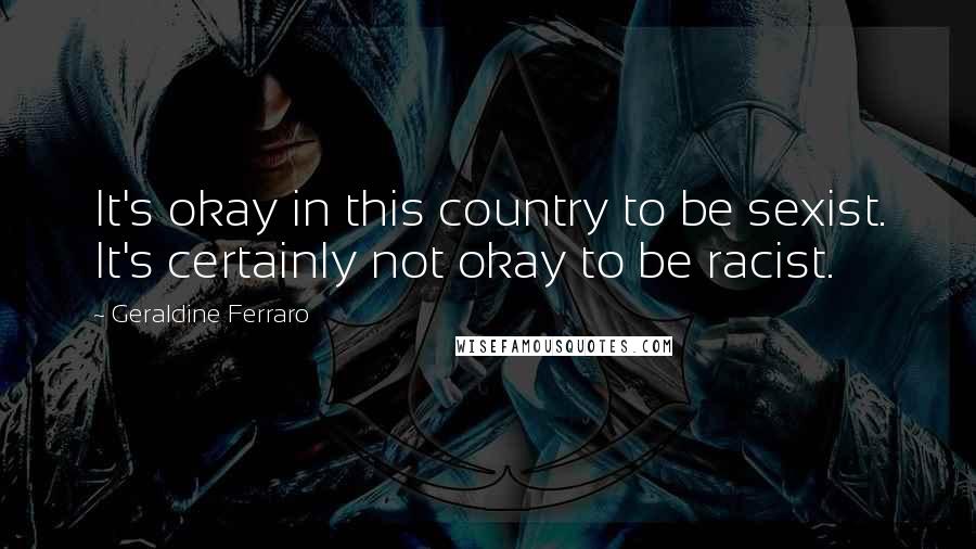 Geraldine Ferraro Quotes: It's okay in this country to be sexist. It's certainly not okay to be racist.