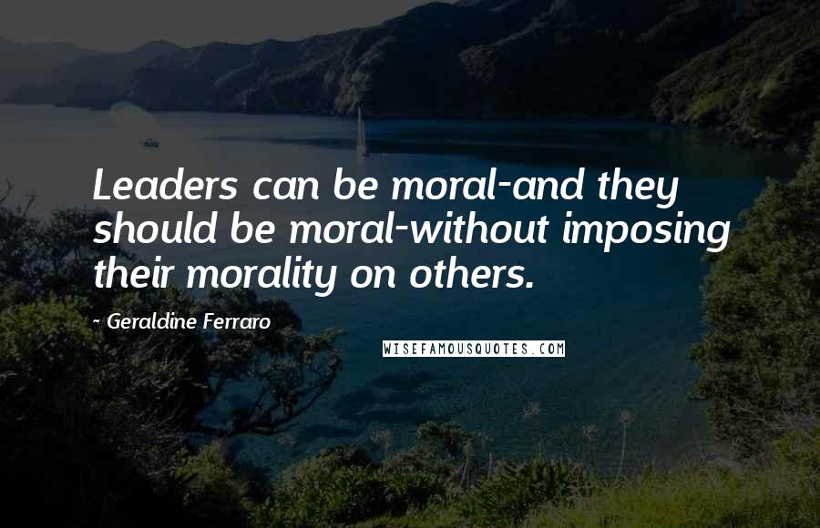 Geraldine Ferraro Quotes: Leaders can be moral-and they should be moral-without imposing their morality on others.