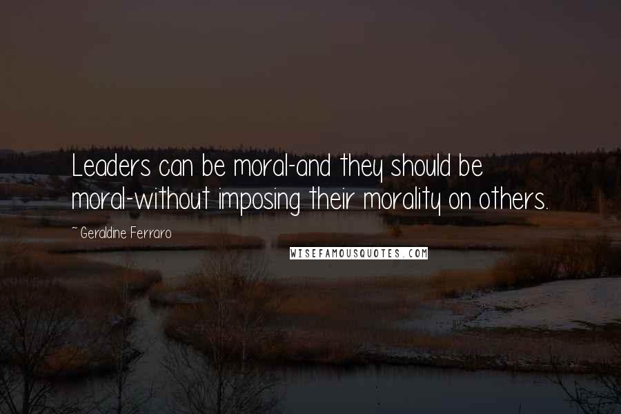 Geraldine Ferraro Quotes: Leaders can be moral-and they should be moral-without imposing their morality on others.