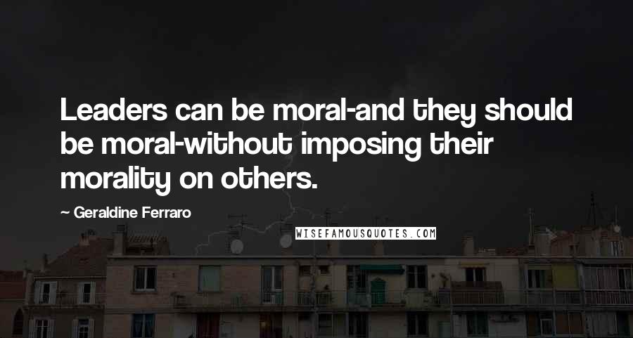 Geraldine Ferraro Quotes: Leaders can be moral-and they should be moral-without imposing their morality on others.