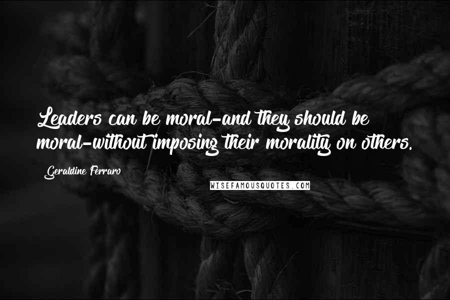 Geraldine Ferraro Quotes: Leaders can be moral-and they should be moral-without imposing their morality on others.