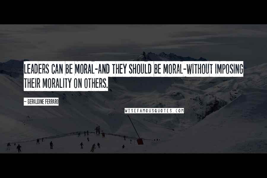 Geraldine Ferraro Quotes: Leaders can be moral-and they should be moral-without imposing their morality on others.
