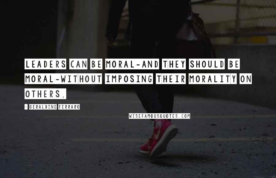 Geraldine Ferraro Quotes: Leaders can be moral-and they should be moral-without imposing their morality on others.