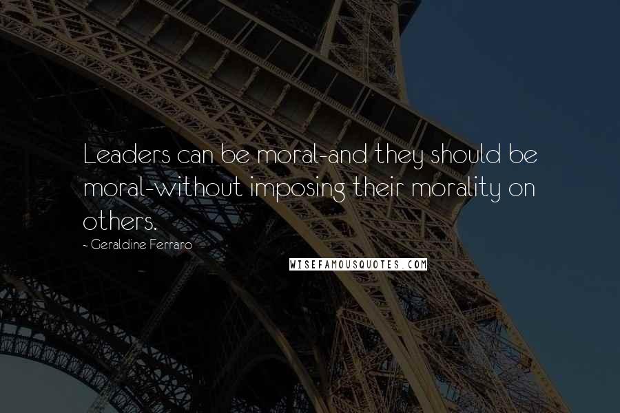 Geraldine Ferraro Quotes: Leaders can be moral-and they should be moral-without imposing their morality on others.