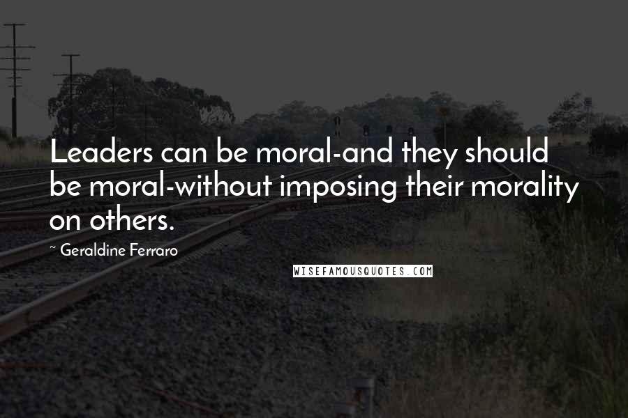 Geraldine Ferraro Quotes: Leaders can be moral-and they should be moral-without imposing their morality on others.