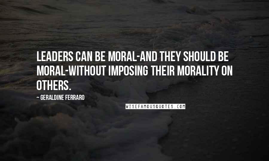 Geraldine Ferraro Quotes: Leaders can be moral-and they should be moral-without imposing their morality on others.