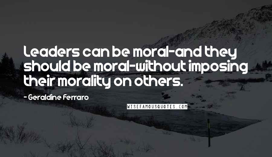 Geraldine Ferraro Quotes: Leaders can be moral-and they should be moral-without imposing their morality on others.