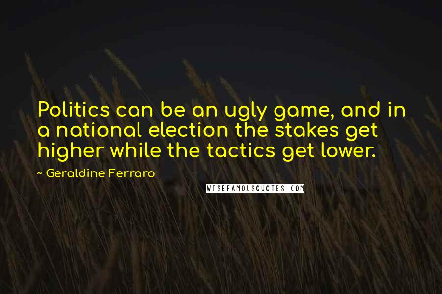 Geraldine Ferraro Quotes: Politics can be an ugly game, and in a national election the stakes get higher while the tactics get lower.