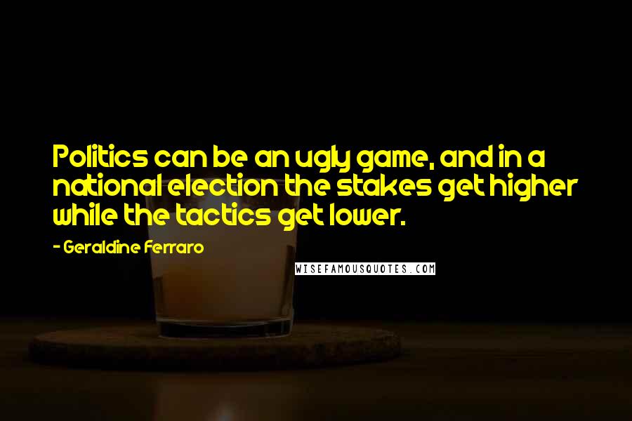 Geraldine Ferraro Quotes: Politics can be an ugly game, and in a national election the stakes get higher while the tactics get lower.