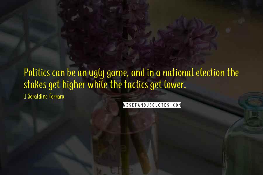Geraldine Ferraro Quotes: Politics can be an ugly game, and in a national election the stakes get higher while the tactics get lower.