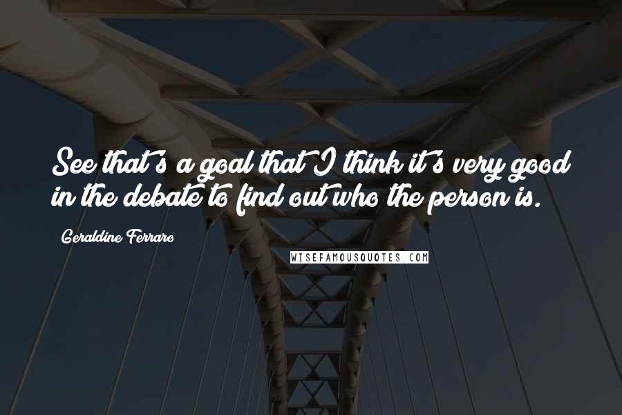 Geraldine Ferraro Quotes: See that's a goal that I think it's very good in the debate to find out who the person is.