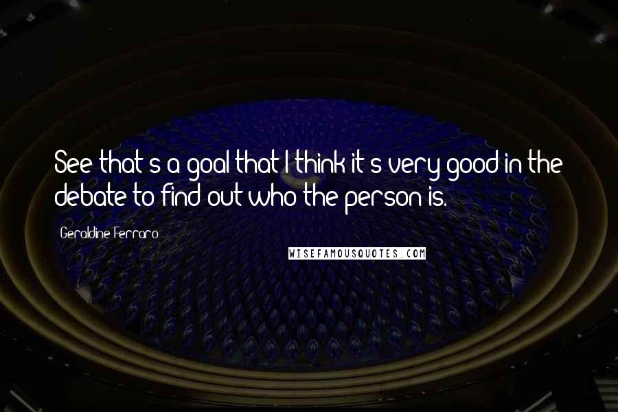 Geraldine Ferraro Quotes: See that's a goal that I think it's very good in the debate to find out who the person is.