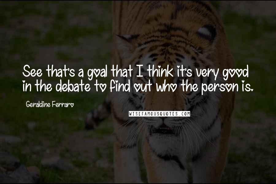 Geraldine Ferraro Quotes: See that's a goal that I think it's very good in the debate to find out who the person is.