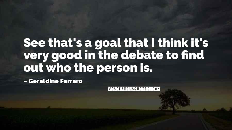 Geraldine Ferraro Quotes: See that's a goal that I think it's very good in the debate to find out who the person is.