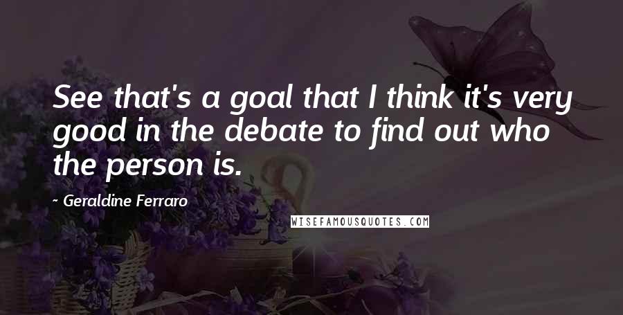 Geraldine Ferraro Quotes: See that's a goal that I think it's very good in the debate to find out who the person is.