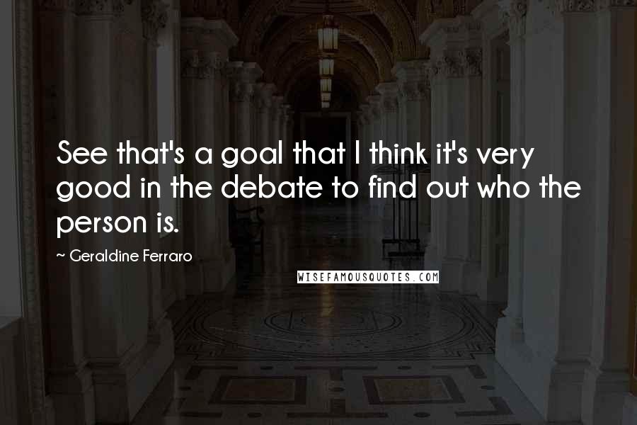 Geraldine Ferraro Quotes: See that's a goal that I think it's very good in the debate to find out who the person is.