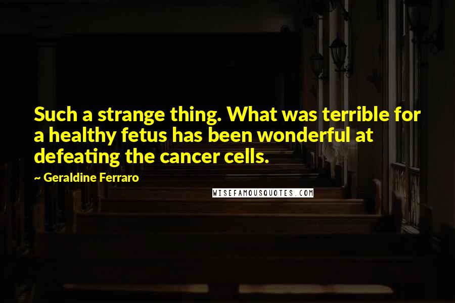 Geraldine Ferraro Quotes: Such a strange thing. What was terrible for a healthy fetus has been wonderful at defeating the cancer cells.