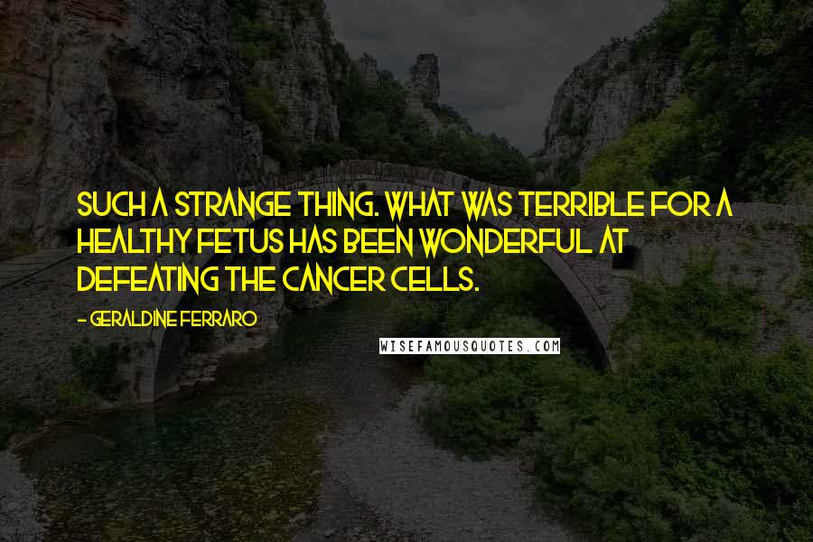 Geraldine Ferraro Quotes: Such a strange thing. What was terrible for a healthy fetus has been wonderful at defeating the cancer cells.