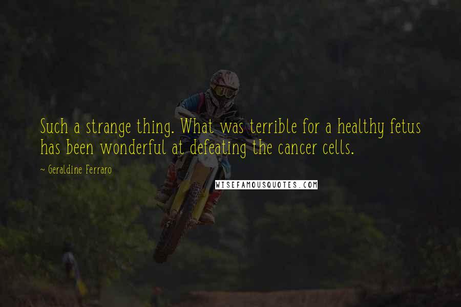 Geraldine Ferraro Quotes: Such a strange thing. What was terrible for a healthy fetus has been wonderful at defeating the cancer cells.