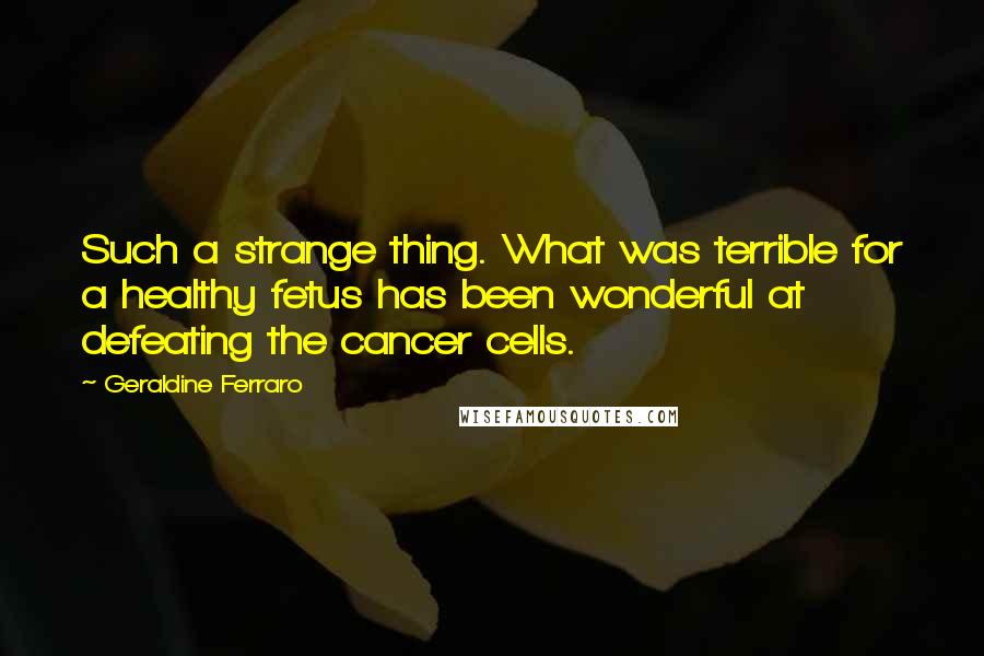 Geraldine Ferraro Quotes: Such a strange thing. What was terrible for a healthy fetus has been wonderful at defeating the cancer cells.