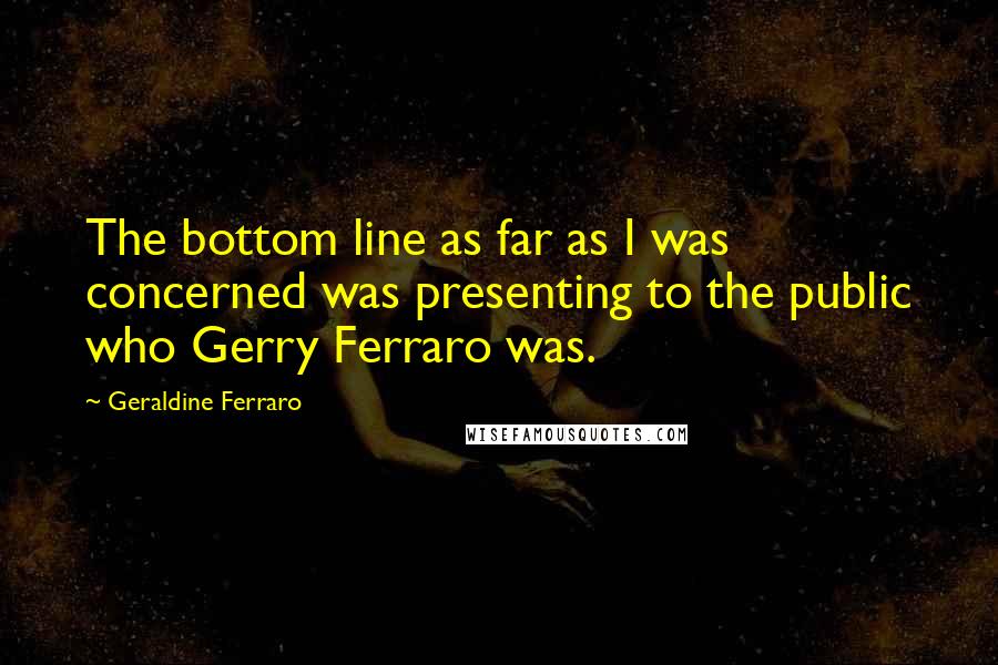 Geraldine Ferraro Quotes: The bottom line as far as I was concerned was presenting to the public who Gerry Ferraro was.