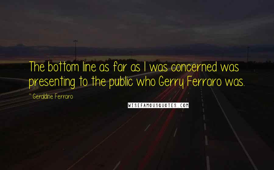 Geraldine Ferraro Quotes: The bottom line as far as I was concerned was presenting to the public who Gerry Ferraro was.