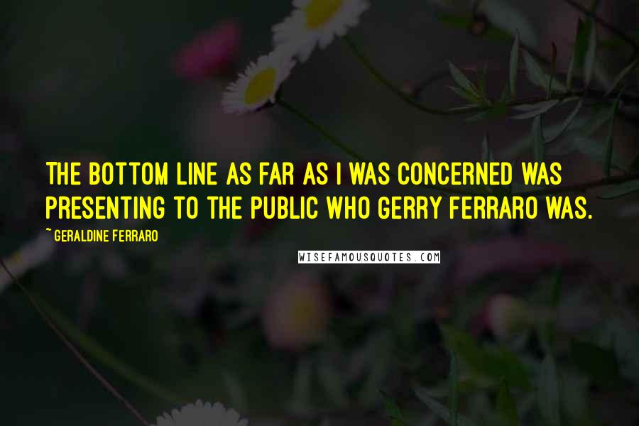Geraldine Ferraro Quotes: The bottom line as far as I was concerned was presenting to the public who Gerry Ferraro was.