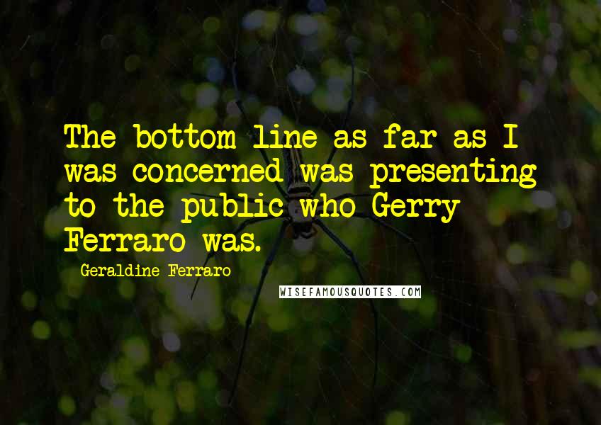 Geraldine Ferraro Quotes: The bottom line as far as I was concerned was presenting to the public who Gerry Ferraro was.