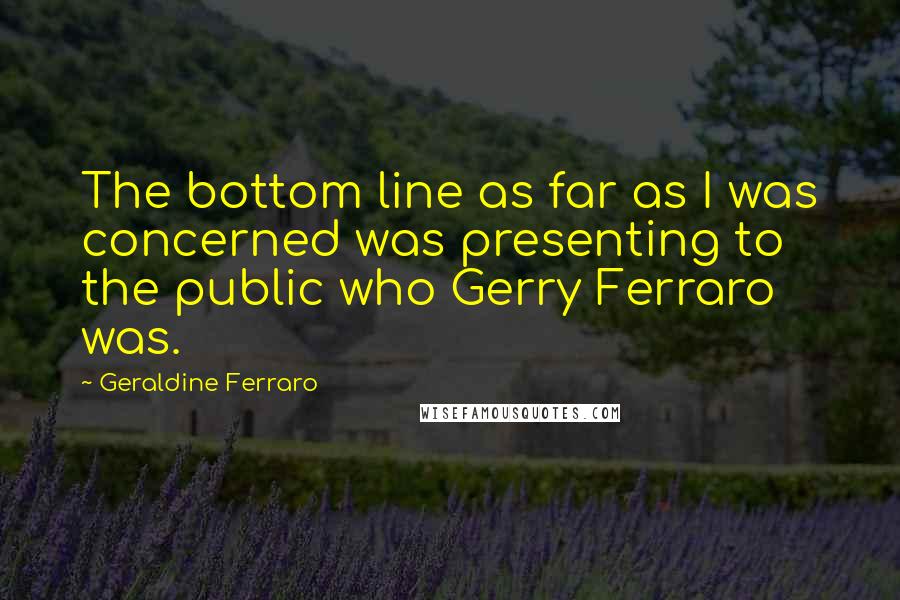 Geraldine Ferraro Quotes: The bottom line as far as I was concerned was presenting to the public who Gerry Ferraro was.