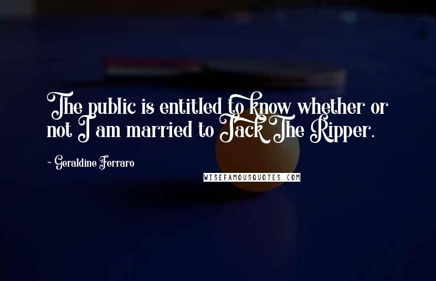 Geraldine Ferraro Quotes: The public is entitled to know whether or not I am married to Jack The Ripper.