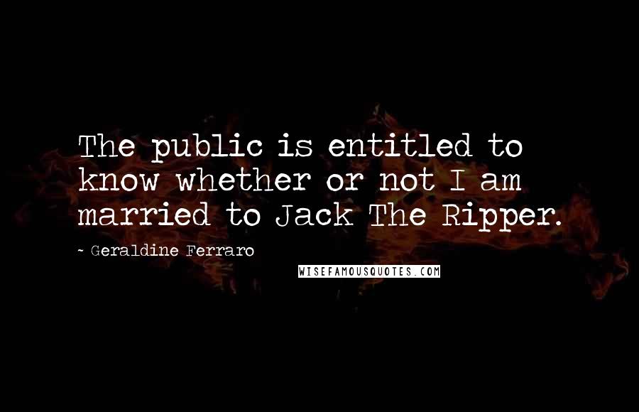 Geraldine Ferraro Quotes: The public is entitled to know whether or not I am married to Jack The Ripper.