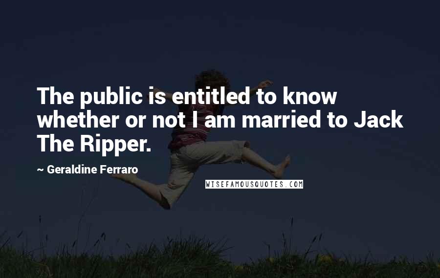 Geraldine Ferraro Quotes: The public is entitled to know whether or not I am married to Jack The Ripper.