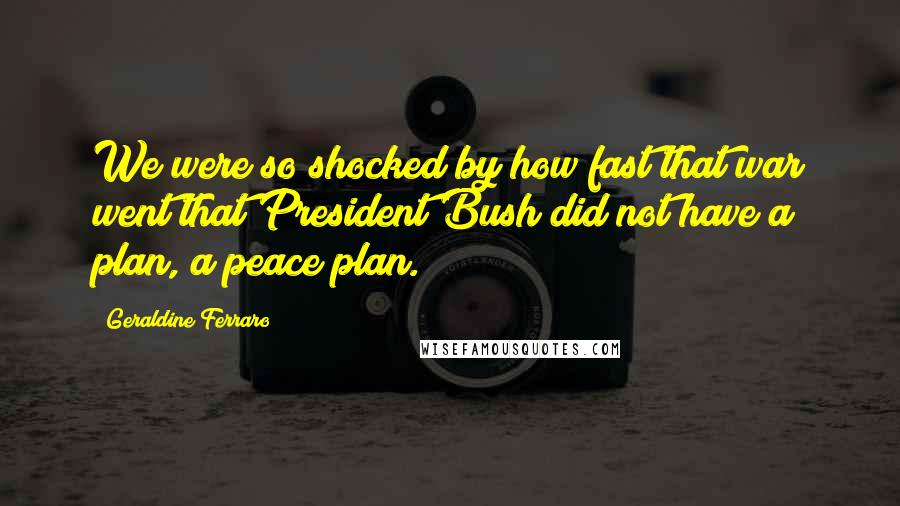 Geraldine Ferraro Quotes: We were so shocked by how fast that war went that President Bush did not have a plan, a peace plan.