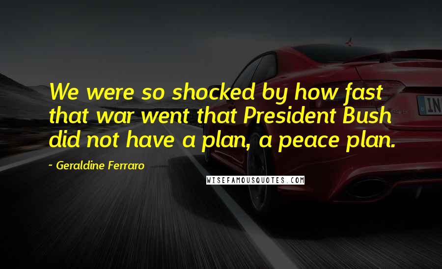 Geraldine Ferraro Quotes: We were so shocked by how fast that war went that President Bush did not have a plan, a peace plan.