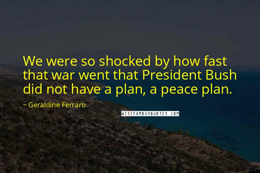Geraldine Ferraro Quotes: We were so shocked by how fast that war went that President Bush did not have a plan, a peace plan.