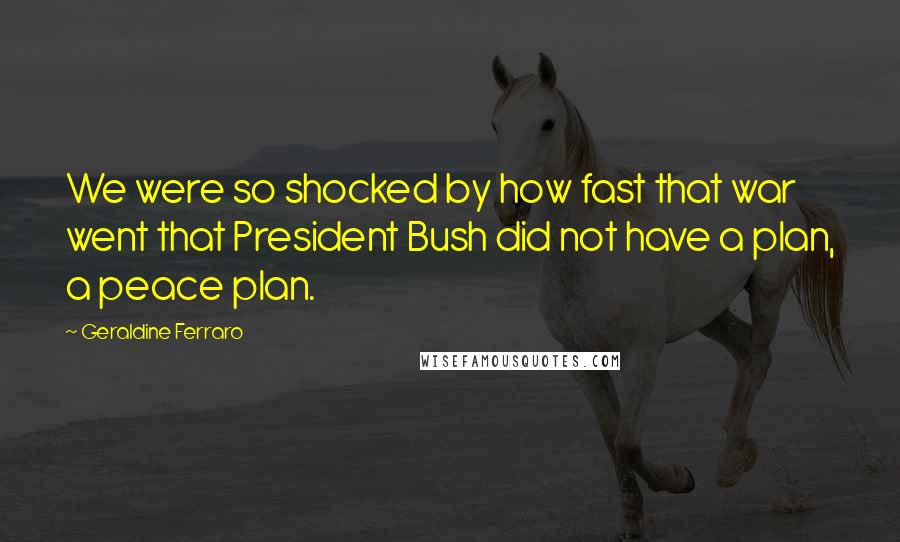 Geraldine Ferraro Quotes: We were so shocked by how fast that war went that President Bush did not have a plan, a peace plan.