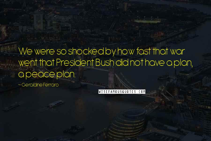 Geraldine Ferraro Quotes: We were so shocked by how fast that war went that President Bush did not have a plan, a peace plan.
