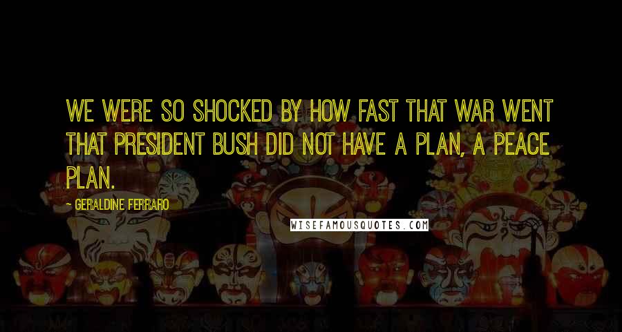 Geraldine Ferraro Quotes: We were so shocked by how fast that war went that President Bush did not have a plan, a peace plan.