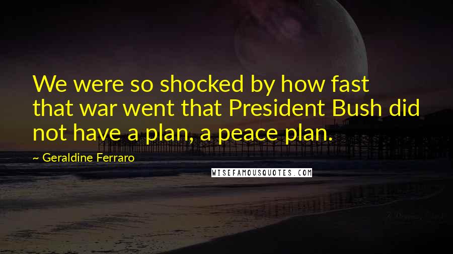 Geraldine Ferraro Quotes: We were so shocked by how fast that war went that President Bush did not have a plan, a peace plan.
